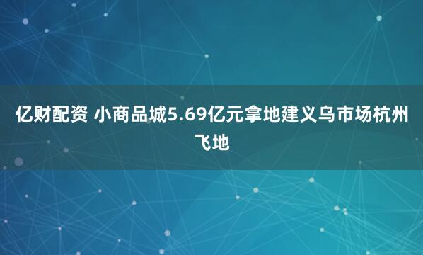 亿财配资 小商品城5.69亿元拿地建义乌市场杭州飞地