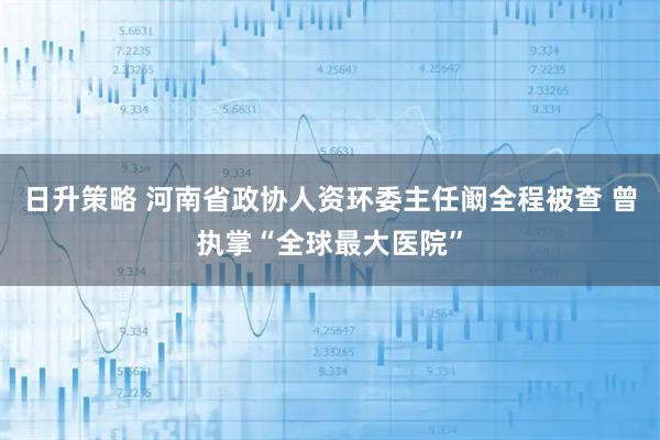 日升策略 河南省政协人资环委主任阚全程被查 曾执掌“全球最大医院”