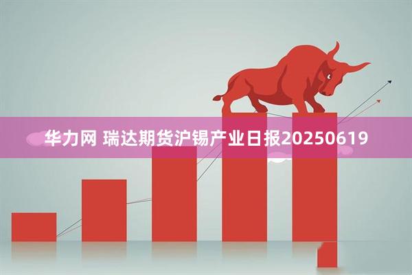 华力网 瑞达期货沪锡产业日报20250619