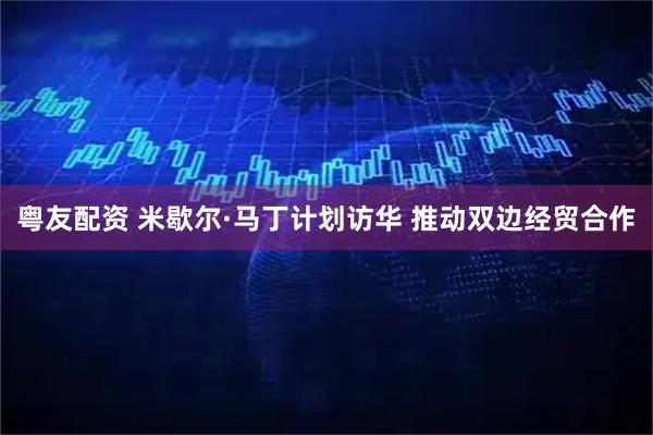粤友配资 米歇尔·马丁计划访华 推动双边经贸合作