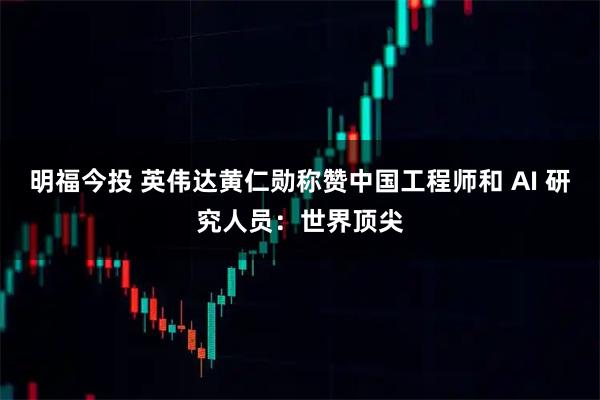 明福今投 英伟达黄仁勋称赞中国工程师和 AI 研究人员：世界顶尖