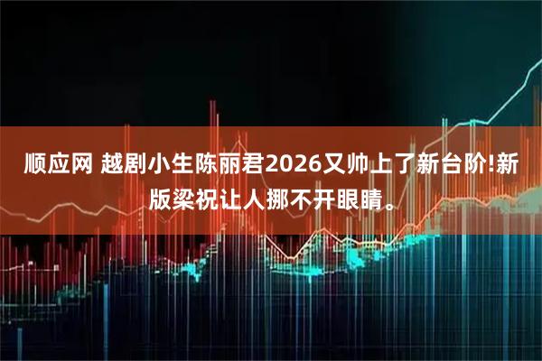 顺应网 越剧小生陈丽君2026又帅上了新台阶!新版梁祝让人挪不开眼睛。
