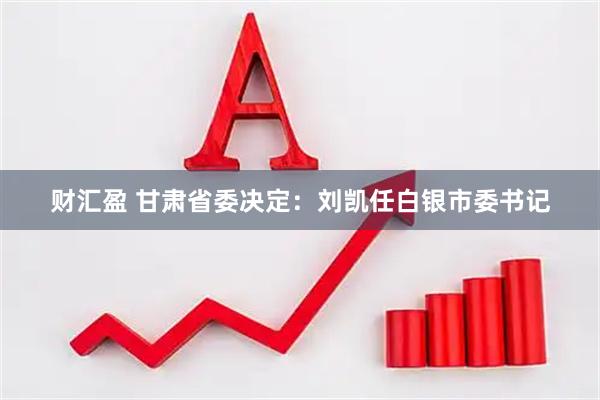 财汇盈 甘肃省委决定：刘凯任白银市委书记