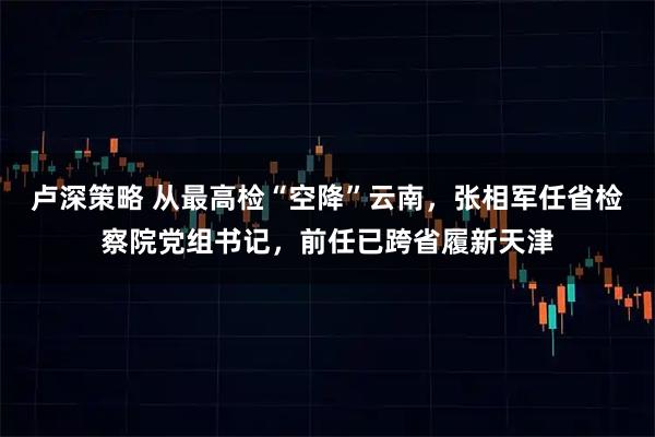 卢深策略 从最高检“空降”云南，张相军任省检察院党组书记，前任已跨省履新天津