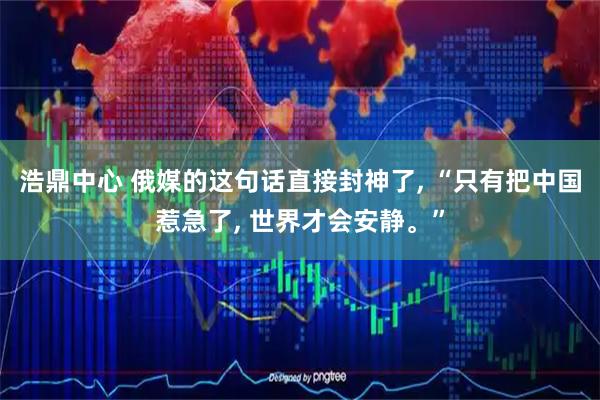 浩鼎中心 俄媒的这句话直接封神了, “只有把中国惹急了, 世界才会安静。”