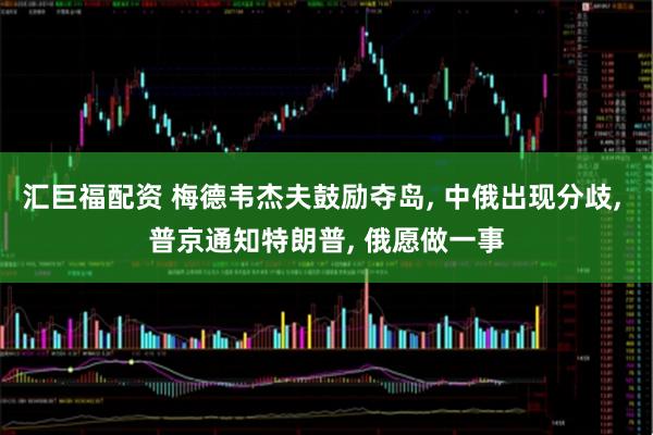 汇巨福配资 梅德韦杰夫鼓励夺岛, 中俄出现分歧, 普京通知特朗普, 俄愿做一事