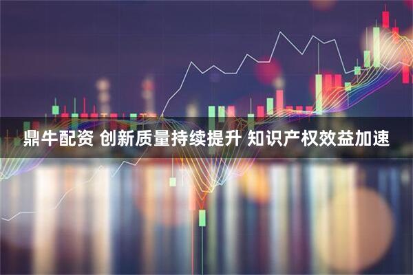 鼎牛配资 创新质量持续提升 知识产权效益加速