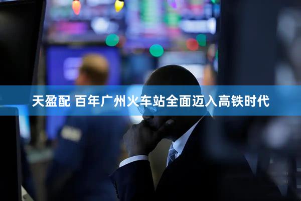 天盈配 百年广州火车站全面迈入高铁时代