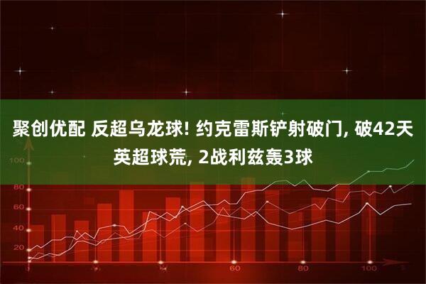 聚创优配 反超乌龙球! 约克雷斯铲射破门, 破42天英超球荒, 2战利兹轰3球