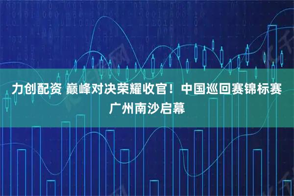 力创配资 巅峰对决荣耀收官！中国巡回赛锦标赛广州南沙启幕