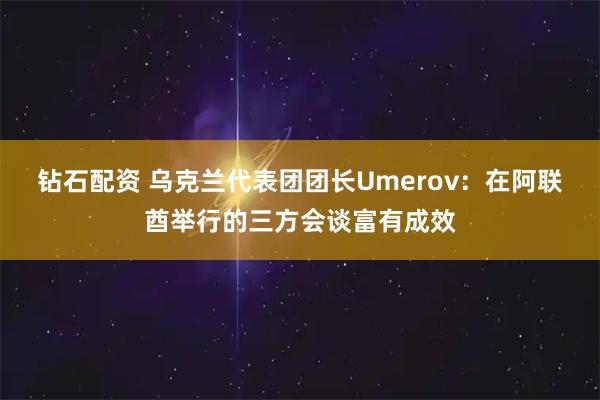 钻石配资 乌克兰代表团团长Umerov：在阿联酋举行的三方会谈富有成效