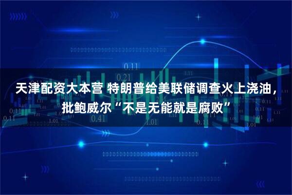 天津配资大本营 特朗普给美联储调查火上浇油，批鲍威尔“不是无能就是腐败”
