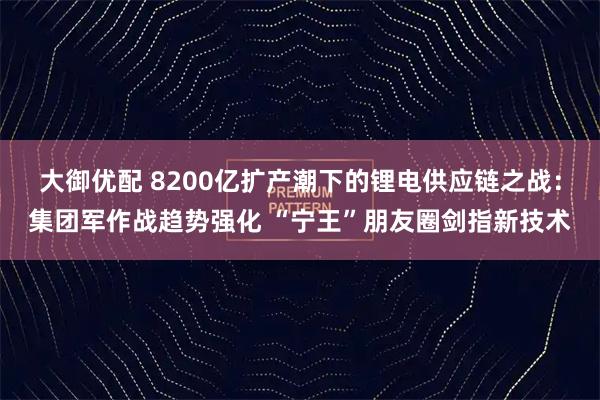大御优配 8200亿扩产潮下的锂电供应链之战：集团军作战趋势强化 “宁王”朋友圈剑指新技术