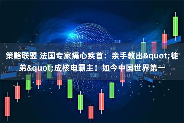 策略联盟 法国专家痛心疾首：亲手教出"徒弟"成核电霸主！如今中国世界第一