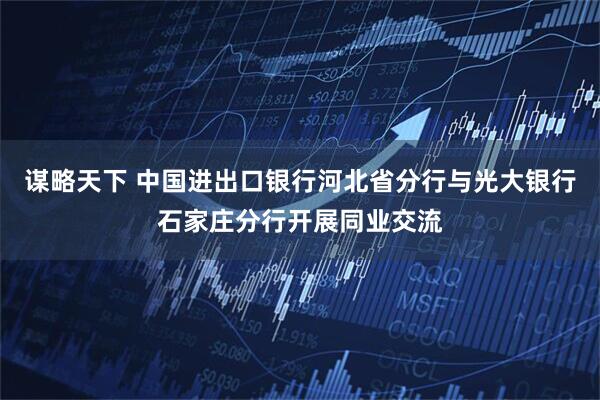 谋略天下 中国进出口银行河北省分行与光大银行石家庄分行开展同业交流