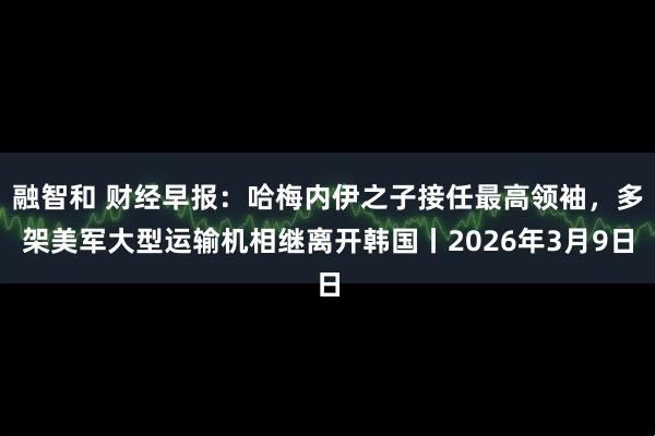 融智和 财经早报：哈梅内伊之子接任最高领袖，多架美军大型运输机相继离开韩国丨2026年3月9日